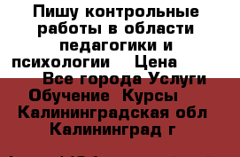 Пишу контрольные работы в области педагогики и психологии. › Цена ­ 300-650 - Все города Услуги » Обучение. Курсы   . Калининградская обл.,Калининград г.